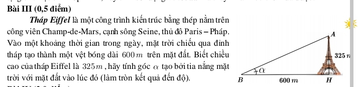 Bài III (0,5 điểm) 
Tháp Eiffel là một công trình kiến trúc bằng thép nằm trên 
công viên Champ-de-Mars, cạnh sông Seine, thủ đô Paris - Pháp. 
Vào một khoảng thời gian trong ngày, mặt trời chiếu qua đỉnh 
tháp tạo thành một vệt bóng dài 600 m trên mặt đất. Biết chiều 
cao của tháp Eiffel là 325m , hãy tính góc α tạo bởi tia nắng mặt 
trời với mặt đất vào lúc đó (làm tròn kết quả đến độ).