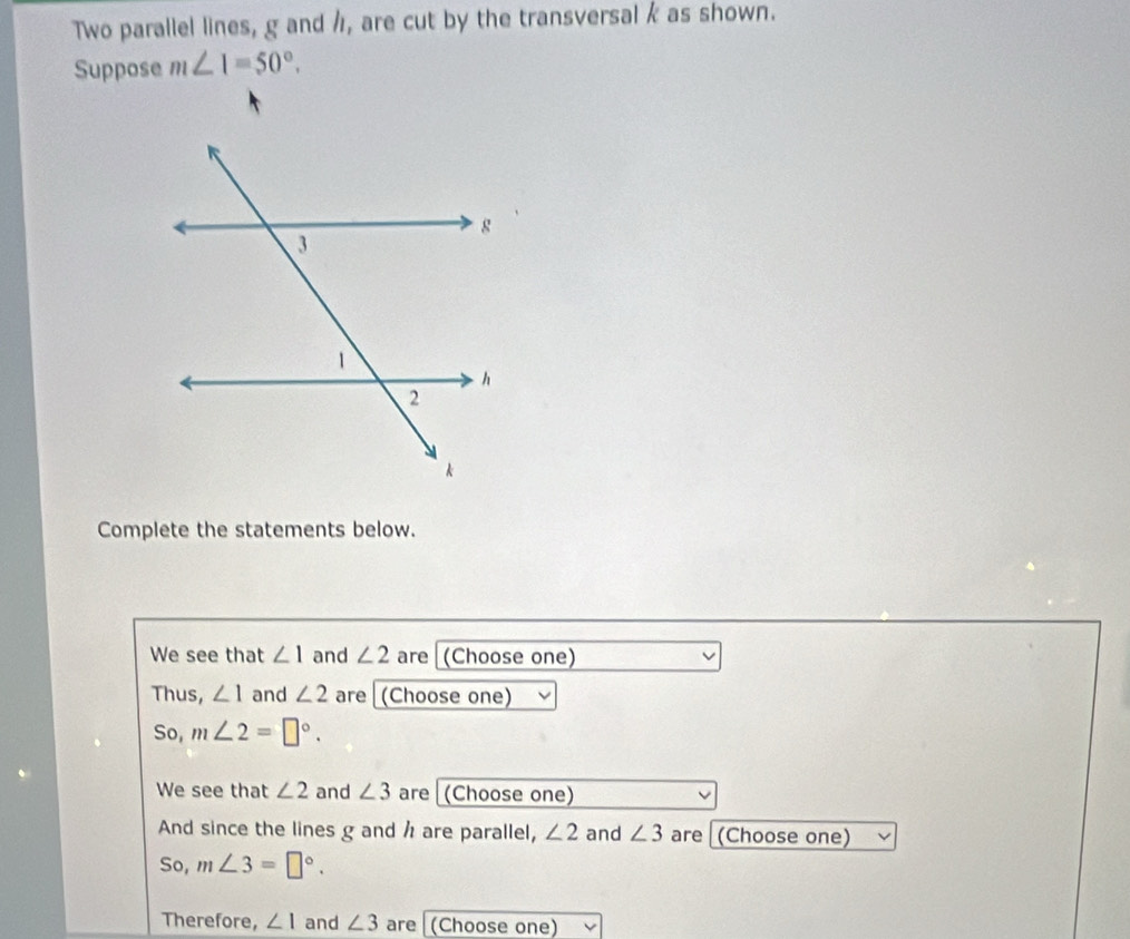 Two parallel lines, g and h, are cut by the transversal k as shown. 
Suppose m∠ 1=50°. 
Complete the statements below. 
We see that ∠ 1 and ∠ 2 are (Choose one) 
Thus, ∠ 1 and ∠ 2 are (Choose one) 
So, m∠ 2=□°. 
We see that ∠ 2 and ∠ 3 are (Choose one) 
And since the lines g and h are parallel, ∠ 2 and ∠ 3 are (Choose one) 
So, m∠ 3=□°. 
Therefore, ∠ 1 and ∠ 3 are (Choose one)