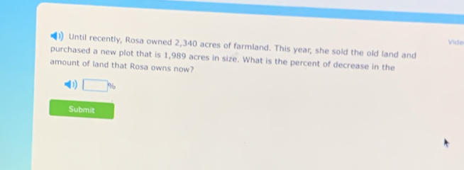 Vide
Until recently, Rosa owned 2,340 acres of farmland. This year, she sold the old land and
purchased a new plot that is 1,989 acres in size. What is the percent of decrease in the
amount of land that Rosa owns now?
D □ %
Submit