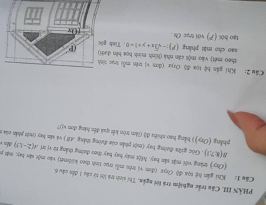 PHÀN III. Câu trắc nghiệm trả lời ngắn. Thí sinh trả lời từ câu 1 đến câu 6. 
Câu 1: Khi gắn hệ tọa độ Oxyz (đơn vị trên mỗi trục tính theo kilômét) vào một sân bay, mặt p 
(Oxy) trùng với mặt sân bay. Một máy bay bay theo đường thẳng từ vị trí A(2;-1;3) đến v
B(8;7;1). Góc giữa đường bay (một phần của đường thẳng AB ) và sân bay (một phần của n 
phẳng (Oxy)) bằng bao nhiêu độ (làm tròn kết quả đến hàng đơn vị)? 
Câu 2: Khi gắn hệ tọa độ Oxyz (đơn vị trên mỗi trục tính 
theo mét) vào một căn nhà (hình minh họa bên dư 
sao cho mặt phẳng (P):-sqrt(3)x+y+1=0. Tính 
tạo bởi (P) với trục Ox.