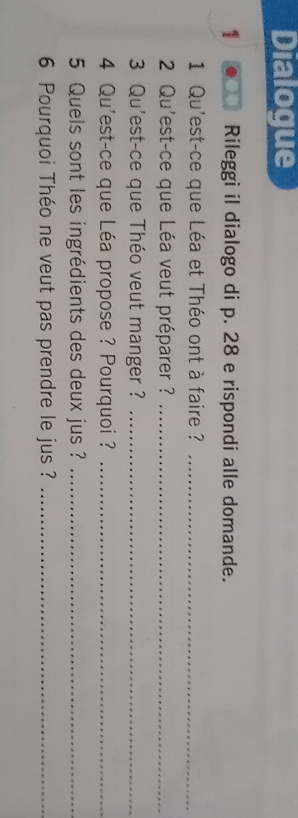 Dialogue 
1 ● Rileggi il dialogo di p. 28 e rispondi alle domande. 
1 Qu'est-ce que Léa et Théo ont à faire ?_ 
2 Qu'est-ce que Léa veut préparer ?_ 
3 Qu'est-ce que Théo veut manger ?_ 
4 Qu'est-ce que Léa propose ? Pourquoi ?_ 
5 Quels sont les ingrédients des deux jus ?_ 
6 Pourquoi Théo ne veut pas prendre le jus ?_