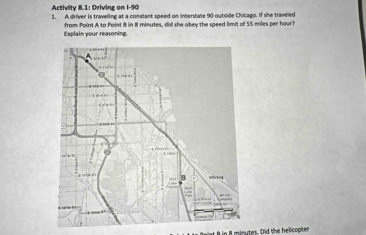 Activity 8.1: Driving on I-90 
1. A driver is traveling at a constant speed on Interstate 90 outside Chicago. If she traveled 
from Point A to Point B in 8 minutes, did she obey the speed limit of 55 miles per hour? 
Explain your reasoning. 
Doint B in 8 minutes. Did the helicopter