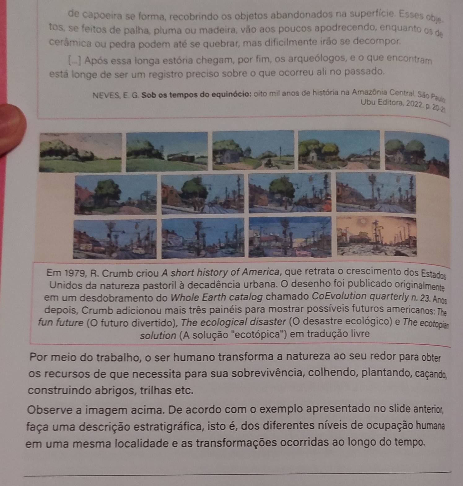 de capoeira se forma, recobrindo os objetos abandonados na superfície. Esses obje. 
tos, se feitos de palha, pluma ou madeira, vão aos poucos apodrecendo, enquanto os de 
cerâmica ou pedra podem até se quebrar, mas dificilmente irão se decompor. 
[...] Após essa longa estória chegam, por fim, os arqueólogos, e o que encontram 
está longe de ser um registro preciso sobre o que ocorreu ali no passado. 
NEVES, E. G. Sob os tempos do equinócio: oito mil anos de história na Amazônia Central. São Paulo 
Ubu Editora, 2022. p. 20-2 
Em 1979, R. Crumb criou A short history of America, que retrata o crescimento dos Estados 
Unidos da natureza pastoril à decadência urbana. O desenho foi publicado originalmente 
em um desdobramento do Whole Earth catalog chamado CoEvolution quarterly n. 23. Anos 
depois, Crumb adicionou mais três painéis para mostrar possíveis futuros americanos: The 
fun future (O futuro divertido), The ecological disaster (O desastre ecológico) e The ecotopiar 
solution (A solução "ecotópica") em tradução livre 
Por meio do trabalho, o ser humano transforma a natureza ao seu redor para obter 
os recursos de que necessita para sua sobrevivência, colhendo, plantando, caçando, 
construindo abrigos, trilhas etc. 
Observe a imagem acima. De acordo com o exemplo apresentado no slide anterior, 
faça uma descrição estratigráfica, isto é, dos diferentes níveis de ocupação humana 
em uma mesma localidade e as transformações ocorridas ao longo do tempo. 
_