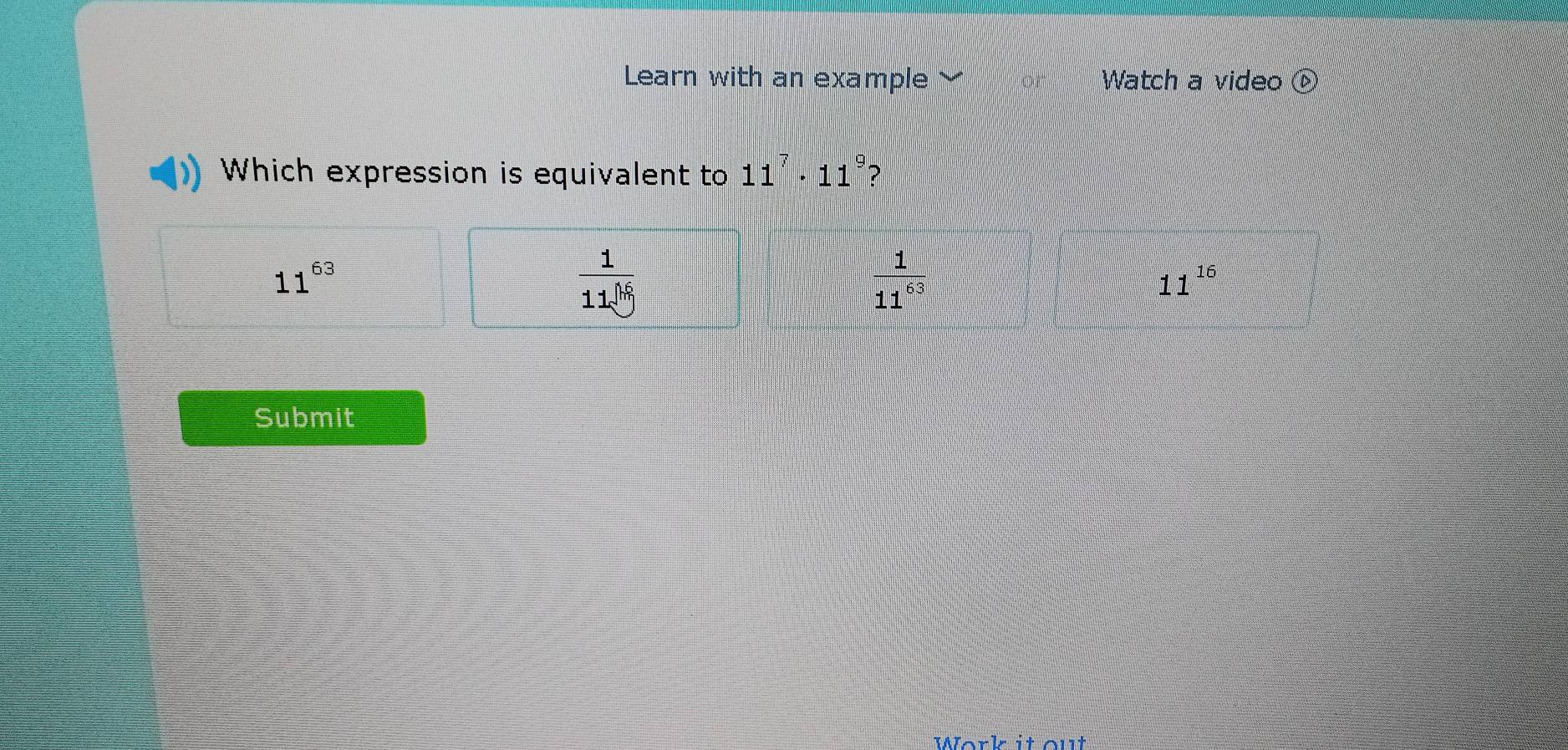 Learn with an example Watch a video  enclosecircle1 
Which expression is equivalent to 11^7· 11^9 ?
11^(63)
 1/11^h 66
 1/11^(63) 
11^(16)
Submit
Work it out