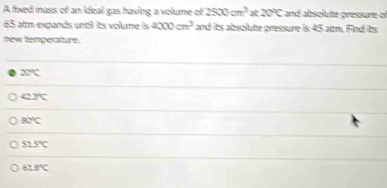 A fixed mass of an ideal gas having a volume of 2500cm^3 at 20°C and absolute pressure of
65 alm expands until its volume its 4000cm^3 and its absolute pressure is 45 atm. Find its
new temperature.
0 20°C
42.3℃
80°
51.5℃
61.8°C