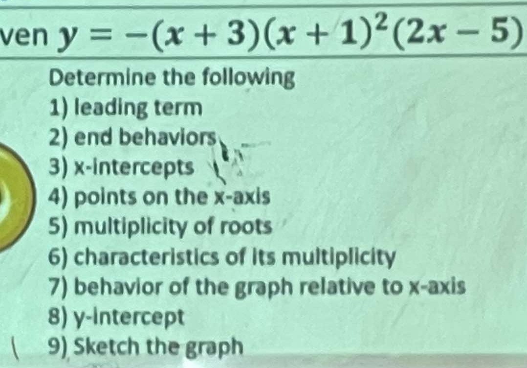 ven y=-(x+3)(x+1)^2(2x-5)
Determine the following 
1) leading term 
2) end behaviors 
3) x-intercepts 
4) points on the x-axis 
5) multiplicity of roots 
6) characteristics of its multiplicity 
7) behavior of the graph relative to x-axis 
8) y-intercept 
( 9) Sketch the graph