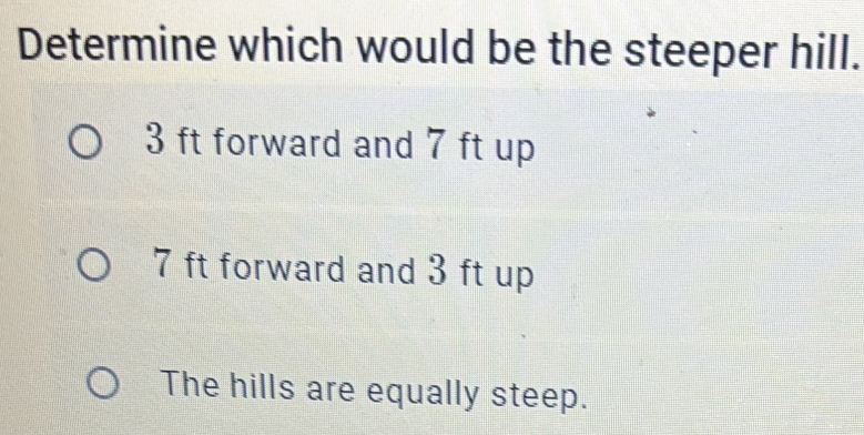 Determine which would be the steeper hill.
3 ft forward and 7 ft up
7 ft forward and 3 ft up
The hills are equally steep.