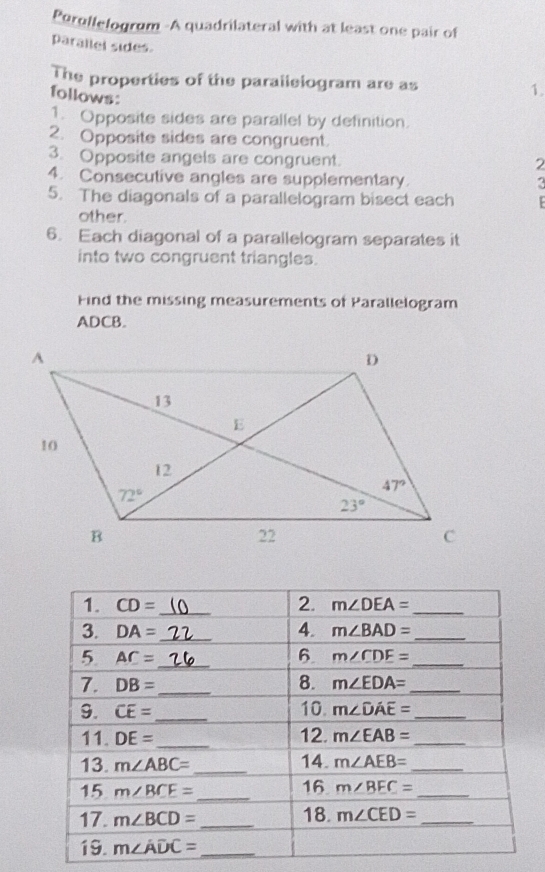 Perullelogrum -A quadrilateral with at least one pair of
parallel sides.
The properties of the parallelogram are as 1.
follows:
1. Opposite sides are parallel by definition.
2. Opposite sides are congruent.
3. Opposite angels are congruent.
2
4. Consecutive angles are supplementary.
5. The diagonals of a parallelogram bisect each  
other.
6. Each diagonal of a parallelogram separates it
into two congruent triangles.
Find the missing measurements of Parallelogram
ADCB.
1. CD= _ 2. m∠ DEA= _
3. DA= _ 4. m∠ BAD= _
5 AC= _
6 m∠ CDE= _
7. DB= _ 8. m∠ EDA= _
10.
9. CE= _ m∠ DAE= _
11. DE= _12. m∠ EAB= _
13. m∠ ABC= _14. m∠ AEB= _
16
15 m∠ BCE= _ m∠ BEC= _
17. m∠ BCD= _18. m∠ CED= _
19. m∠ ADC= _