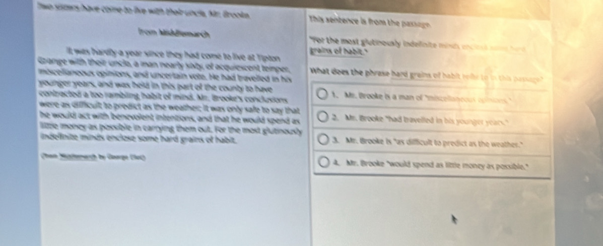 Two sisters have come to live with their uncle, Mr. Grooke. This sentence is from the passeg 
Irom Middiemarch "For the most glutinously indelinite minds enclesó nome herd 
grains of habit."
t was hardly a year since they had come to live at Tipton 
Gzange with their unclo, a man nearly yoty, of acquiescent temper, What does the phrase hard grains of habit relle to in this passago?
mescelianeous opinions, and uncertain vote. He had travelled in his
younger years, and was held in this part of the county to have
contracted a too rambling habit of mind. Mr. Brooke's conclusions 1. Me. Brooke is a man of 'miscollaneous opinions."
were as difficult to predict as the weather; it was only safe to say that 2. Mr. Brooke "had travelled in his younger years."
he would act with benevoient intentions, and that he would spend as
lize money as possible in carrying them out. For the most glutinously
indefinite minds enclose some hard grains of habit. 3. Mr. Brooke Is "as diffficult to predict as the weather."
han Hnemerch by Guarge Eech 4. Mr. Brooke "would spend as little money as possible."