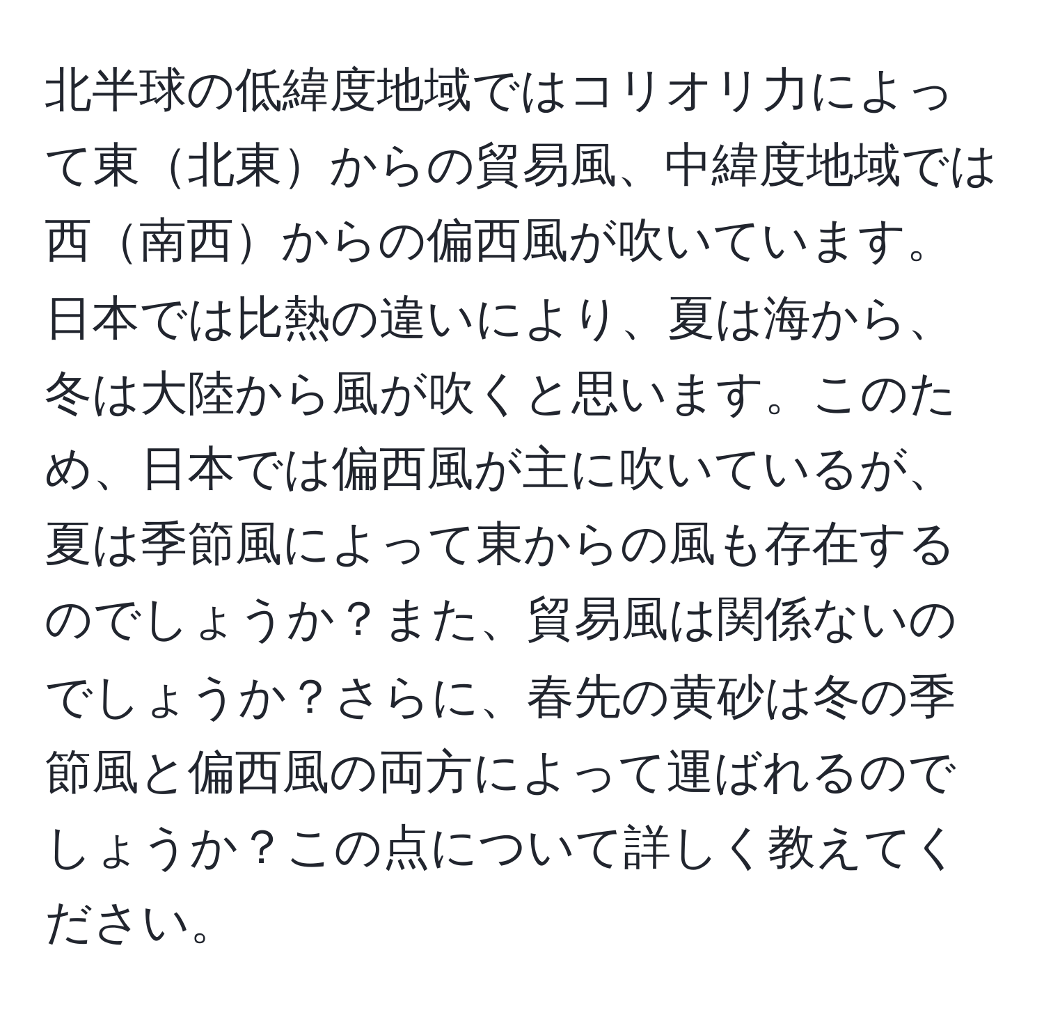 北半球の低緯度地域ではコリオリ力によって東北東からの貿易風、中緯度地域では西南西からの偏西風が吹いています。日本では比熱の違いにより、夏は海から、冬は大陸から風が吹くと思います。このため、日本では偏西風が主に吹いているが、夏は季節風によって東からの風も存在するのでしょうか？また、貿易風は関係ないのでしょうか？さらに、春先の黄砂は冬の季節風と偏西風の両方によって運ばれるのでしょうか？この点について詳しく教えてください。