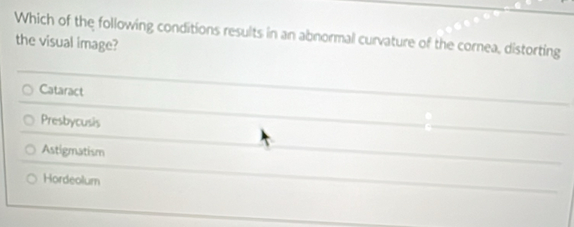 Which of the following conditions results in an abnormal curvature of the cornea, distorting
the visual image?
Cataract
Presbycusis
Astigmatism
Hordeolum