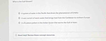 What is the Gulf Stream?
A system of water in the Pacific that drives the phenomenon of E Niño
A vast current of warm water that brings heat from the Carbbean to northern Europe
A circulation pattern in the Indian Ocean that warms the Gulf of Aden
Need help? Review these concept resources