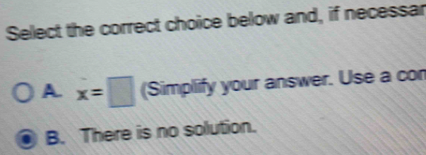 Select the correct choice below and, if necessar
A. x=□ (Simplify your answer. Use a con
B. There is no solution.