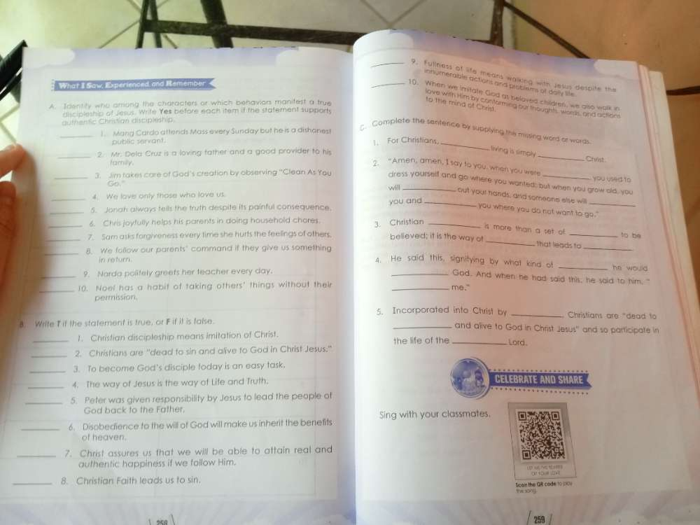 Fullness of life means walking with Jesus despite the
innymerable actions and ploblems of daily life
What II Saw, Experienced and Remember
_10. When we imitate God at beloved children, we also walk in
A. Identity who arriong the characters or which behaviors manitest a true
jove with him by contormed our thoughts worss, and actions
to the mind of Christ.
discipleship of Jesus. Write Yes before each item if the statement supports
authentic Christían discipleship.
_1. Mang Cardo attends Mass every Sunday but he is a dishanes!
C. Complete the senfence by supplying the missing word or words
public servant. 1. For Christians
_
_
2. Mr. Dela Cruz is a loving father and a good provider to his
_
living is simply
family.
Christ
? "Amen, amen, I say to you, when you were you used to
_3. Jim takes care of God's creation by observing "Clean As You dress yourself and go where you wanted; but when you grow old, you
_Go." will out your hands, and someone else will
4. We love only those who love us.
_5. Jonah always tells the truth despite its painful consequence. you and_
_
you where you do not want to go."
6. Chris joyfully helps his parents in doing household chores.
_7. Sam asks forgiveness every time she hurts the feelings of others. 3. Christian
is more than a set of _to be
believed; it is the way of _that leads to
_8. We follow our parents" command if they give us something 4. He said this, signitying by what kind ot __he would
in return.
_9. Narda polifely greets her teacher every day.
_God. And when he had said this, he said to him."
_10. Noel has a habit of taking others' things without their _me."
permission.
5. Incorporated into Christ by _ Christians are "dead to
8. Write T it the statement is true, or F if it is talse.
_and alive to God in Christ Jesus' and so participate in
_1. Christian discipleship means imitation of Christ. the life of the _Lord.
_
2. Christians are "dead to sin and alive to God in Christ Jesus."
_3. To become God's disciple today is an easy task.
_4. The way of Jesus is the way of Life and Truth.
_5. Peter was given responsibility by Jesus to lead the people of
God back to the Father.
_6. Disobedience to the will of God will make us inherit the benefits Sing with your classmates.
of heaven.
_7. Christ assures us that we will be able to attain real and
authentic happiness if we follow Him.
LD HE C   a   2
_
8. Christian Faith leads us to sin.
Scan the GR code 10 j009
Yw xōng
259