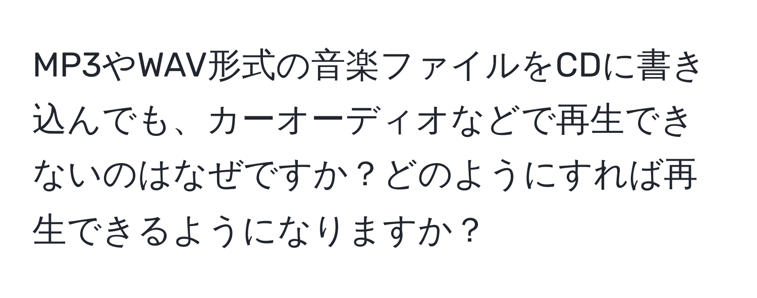 MP3やWAV形式の音楽ファイルをCDに書き込んでも、カーオーディオなどで再生できないのはなぜですか？どのようにすれば再生できるようになりますか？