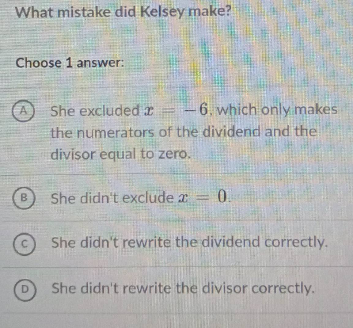 What mistake did Kelsey make?
Choose 1 answer:
A She excluded x=-6 , which only makes
the numerators of the dividend and the
divisor equal to zero.
She didn't exclude x=0.
She didn't rewrite the dividend correctly.
She didn't rewrite the divisor correctly.