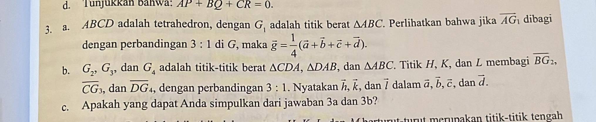 Tunjukkan bahwa: AP+BQ+CR=0. 
3. a. ABCD adalah tetrahedron, dengan G_1 adalah titik berat △ ABC. Perlihatkan bahwa jika vector AG_1 dibagi 
dengan perbandingan 3:1 di G, maka vector g= 1/4 (vector a+vector b+vector c+vector d). 
b. G_2, G_3 , dan G_4 adalah titik-titik berat △ CDA, △ DAB , dan △ ABC Titik H, K, dan L membagi overline BG_2,
overline CG_3 , dan overline DG , dengan perbandingan 3:1. Nyatakan vector h, vector k , dan vector l dalam vector a, vector b, vector c, , dan vector d. 
c. Apakah yang dapat Anda simpulkan dari jawaban 3a dan 3b? 
urüt-turut merupakan titik-titik tengah