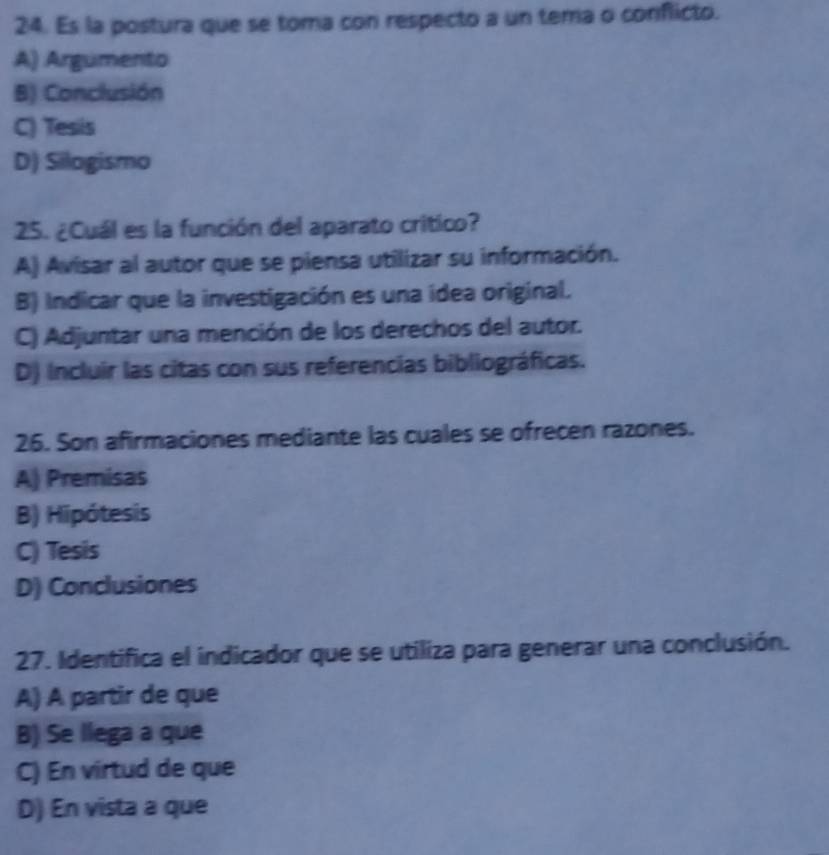 Es la postura que se toma con respecto a un tema o conflicto.
A) Argumento
B) Conclusión
C) Tesis
D) Silogismo
25. ¿Cuál es la función del aparato critico?
A) Avisar al autor que se piensa utilizar su información.
B) Indicar que la investigación es una ídea original.
C) Adjuntar una mención de los derechos del autor.
D) Incluir las citas con sus referencias bibliográficas.
26. Son afirmaciones mediante las cuales se ofrecen razones.
A) Premisas
B) Hipótesis
C) Tesis
D) Conclusiones
27. Identifica el indicador que se utiliza para generar una conclusión.
A) A partir de que
B) Se llega a que
C) En virtud de que
D) En vista a que