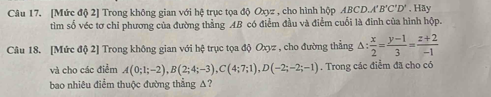 [Mức độ 2] Trong không gian với hệ trục tọa độ Oxyz , cho hình hộp ABCD. A'B'C'D'. Hãy 
tìm số véc tơ chỉ phương của đường thằng AB có điểm đầu và điểm cuối là đinh của hình hộp. 
Câu 18. [Mức độ 2] Trong không gian với hệ trục tọa độ Oxyz , cho đường thẳng △ : x/2 = (y-1)/3 = (z+2)/-1 
và cho các điểm A(0;1;-2), B(2;4;-3), C(4;7;1), D(-2;-2;-1). Trong các điểm đã cho có 
bao nhiêu điểm thuộc đường thẳng Δ?