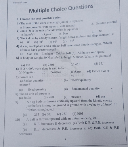 Physics 9° class
Multiple Choice Questions
1. Choose the best possible option.
1) The unit of the work or energy (joule) is equais to
d. Newton second
a. Horsepower b. watt meter c. watt second
2) Joule (J) is the unit of work which is equal to:
a. kgm^2s^(-2) h kgms^2 c. Nm d. Ns
3) Work done by a body is zero if angle between force and displacement is:
a) 0° (b) 30° (c) 60° (d) 90°
4) A car, an elephant and a cricket ball have same kinctic energies. Which
of these have greater speed?
a) Car (b) Elephant Cricket ball (d) All have same speed
5) A body of weight 50 N is lifted to height 5 meter. What is its potential
(a) I0J (b) 250J
6) If O<90° , work done is said to be (c) 45J (d) 55J
(a) Negative (b) Positive (c)Zero (d) Either +ve or -
7) Power is a
vc
a) Scalar quantity (b) vector quantity
energy?
(c) fixed quantity (d) fundamental quantity
8) The Sl unit of power is P
(a) Joule (b) watt (c) newton (d) erg
9) A 4kg body is thrown vertically upward from the kinetic energy
just before hitting the ground is ground with a velocity of 5ms-1. If
friction is neglected
(a) 25J (b) 50J (c) 75J (d) I00J
10) A ball is thrown upward with an initial velocity, its
(a) K.E. increases & decreases (c) Both K.E. & P.E. increases
(b) K.E. decreases & P.E. increases s/ (d) Both K.E & P.E
decreases
2