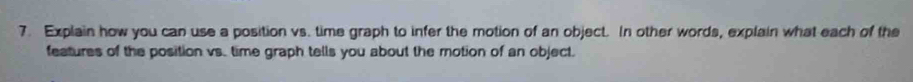 Explain how you can use a position vs. time graph to infer the motion of an object. In other words, explain what each of the 
features of the position vs. time graph tells you about the motion of an object.