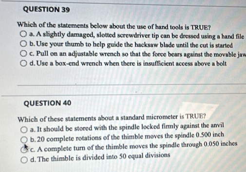 Which of the statements below about the use of hand tools is TRUE?
a. A slightly damaged, slotted screwdriver tip can be dressed using a hand file
b. Use your thumb to help guide the hacksaw blade until the cut is started
c. Pull on an adjustable wrench so that the force bears against the movable jaw
d. Use a box-end wrench when there is insufficient access above a bolt
QUESTION 40
Which of these statements about a standard micrometer is TRUE?
a. It should be stored with the spindle locked firmly against the anvil
b. 20 complete rotations of the thimble moves the spindle 0.500 inch
c. A complete turn of the thimble moves the spindle through 0.050 inches
d. The thimble is divided into 50 equal divisions