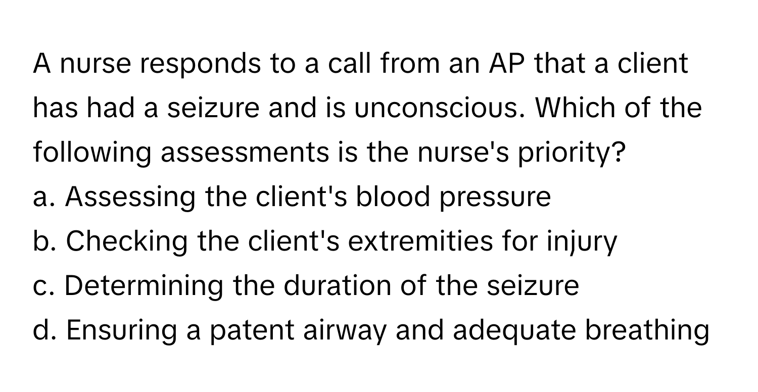 A nurse responds to a call from an AP that a client has had a seizure and is unconscious. Which of the following assessments is the nurse's priority?

a. Assessing the client's blood pressure
b. Checking the client's extremities for injury
c. Determining the duration of the seizure
d. Ensuring a patent airway and adequate breathing