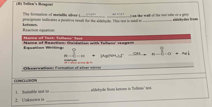 Tollen’s Reagent 
Mi tro 
The formation of metallic silver ( __) on the wall of the test tube or a grey 
precipitate indicates a positive result for the aldehyde. This test is used to _aldehydes from 
ketones. 
Reaction equation: 
Name of Test: Tollens' Test 
Name of Reaction: Oxidation with Tollens' reagent 
Equation Writing: beginarrayr O R-C-H +[Ag(NH_3)_2]^+_ OH □  R-(-0+ . a
Aldehyde aikyl group @ H)
(R=
Observation: Formation of silver mirror 
CONCLUSION 
1. Suitable test to _aldehyde from ketone is Tollens’ test. 
2. Unknown is_