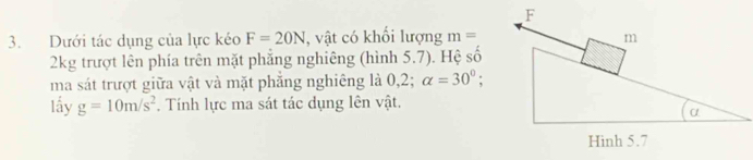 Dưới tác dụng của lực kéo F=20N , vật có khối lượng m=
2kg trượt lên phía trên mặt phẳng nghiêng (hình 5.7). Hệ _ frac 1 
ma sát trượt giữa vật và mặt phẳng nghiêng là 0,2; alpha =30°; 
lấy g=10m/s^2. Tính lực ma sát tác dụng lên vật.