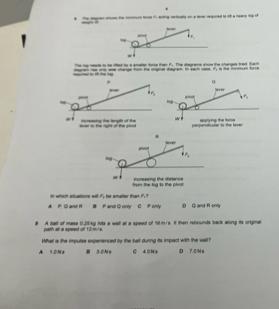 a The dagram shows the minmum tore f, acting verticaty on a lever required to if a heavy log of
Hever
ling . pve +mu _mu 
w 
The lop needs to be liffed by a smafler force than F;. The diagrams show the changes tried. Each
required to lift the log dagram has only ane change from the original diagram. In each case F_1 is the minimum foros 
In which situations will F_1 be smaller tha F_1
A P, Q and R B P and Q only C P only D Q and R only
A ball of mass 0.25kg hits a wail at a speed of 16m/s. It then rebounds back along its original
path at a speed of 12m/s.
What is the impulse experienced by the ball during its impact with the wall?
A 1.0 N s B 3.0N s C 4.0 N s D 7.0 N s