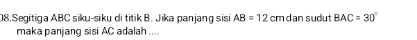 Segitiga ABC siku-siku di titik B. Jika panjang sisi AB=12 cm dan sudut BAC=30°
maka panjang sisi AC adalah ....