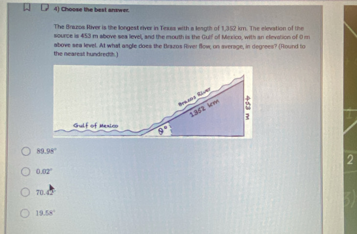 Choose the best answer.
The Brazos River is the longest river in Texas with a length of 1,352 km. The elevation of the
source is 453 m above sea level, and the mouth is the Gulf of Mexico, with an elevation of 0 m
above sea level. At what angle does the Brazos River flow, on average, in degrees? (Round to
the nearest hundredth.)
89.98°
2
0.02°
70.4
19.58°