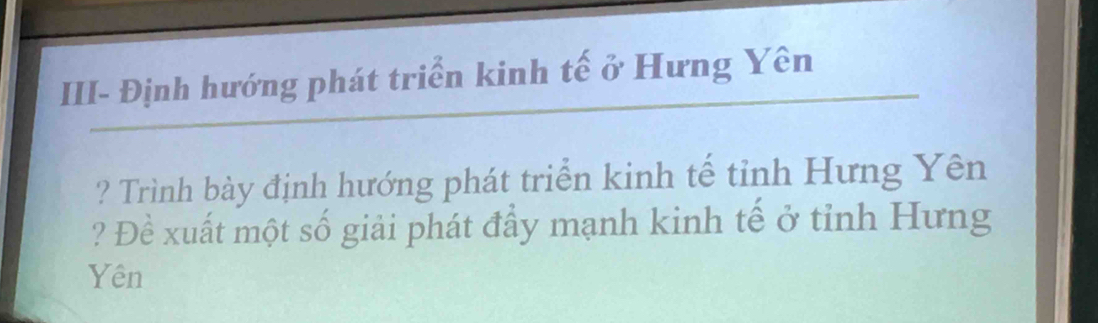 III- Định hướng phát triển kinh tế ở Hưng Yên 
? Trình bày định hướng phát triển kinh tế tỉnh Hưng Yên 
? Đề xuất một số giải phát đẩy mạnh kinh tế ở tỉnh Hưng 
Yên