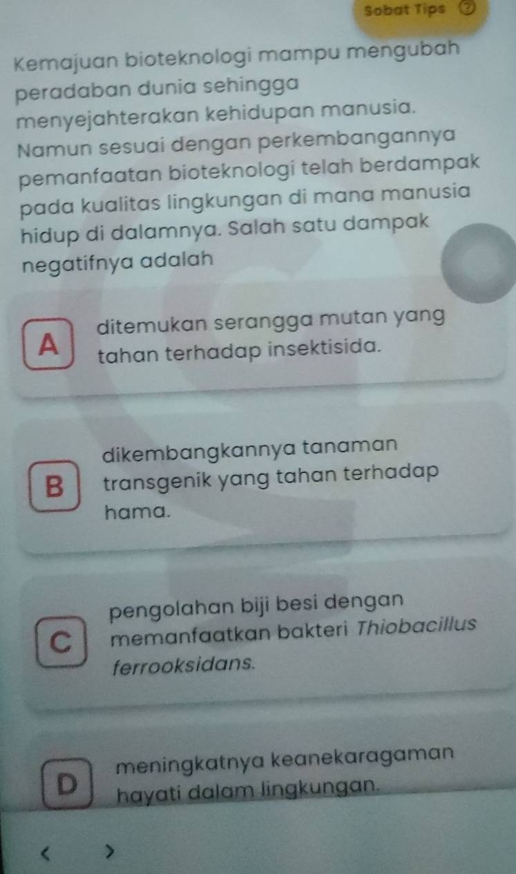 Sobat Tips U
Kemajuan bioteknologi mampu mengubah
peradaban dunia sehingga
menyejahterakan kehidupan manusia.
Namun sesuai dengan perkembangannya
pemanfaatan bioteknologi telah berdampak
pada kualitas lingkungan di mana manusia
hidup di dalamnya. Salah satu dampak
negatifnya adalah
ditemukan serangga mutan yang
A tahan terhadap insektisida.
dikembangkannya tanaman
B transgenik yang tahan terhadap
hama.
pengolahan biji besi dengan
C memanfaatkan bakteri Thiobacillus
ferrooksidans.
D meningkatnya keanekaragaman
hayati dalam lingkungan.
< >