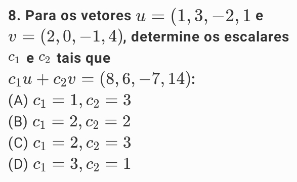 Para os vetores u=(1,3,-2,1 e
v=(2,0,-1,4) , determine os escalares
c_1 e c_2 tais que
c_1u+c_2v=(8,6,-7,14)
(A) c_1=1, c_2=3
(B) c_1=2, c_2=2
(C) c_1=2, c_2=3
(D) c_1=3, c_2=1