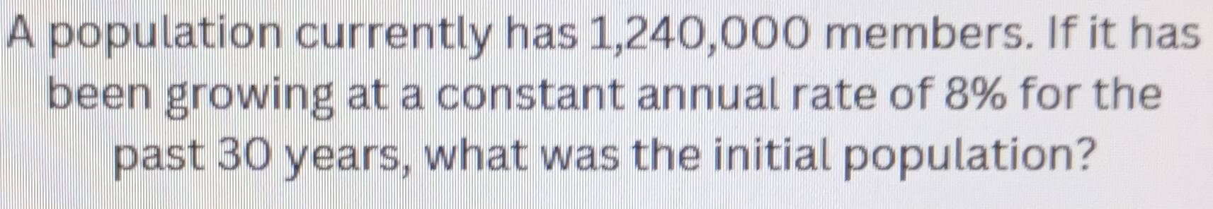 A population currently has 1,240,000 members. If it has 
been growing at a constant annual rate of 8% for the 
past 30 years, what was the initial population?