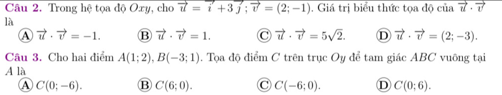 Trong hệ tọa độ Oxy, cho vector u=vector i+3vector j; vector v=(2;-1). Giá trị biểu thức tọa độ của vector u· vector v
là
A vector u· vector v=-1. B vector u· vector v=1. C vector u· vector v=5sqrt(2). D vector u· vector v=(2;-3). 
Câu 3. Cho hai điểm A(1;2), B(-3;1). Tọa độ điểm C trên trục Oy để tam giác ABC vuông tại
A là
A C(0;-6).
B C(6;0).
C C(-6;0).
D C(0;6).