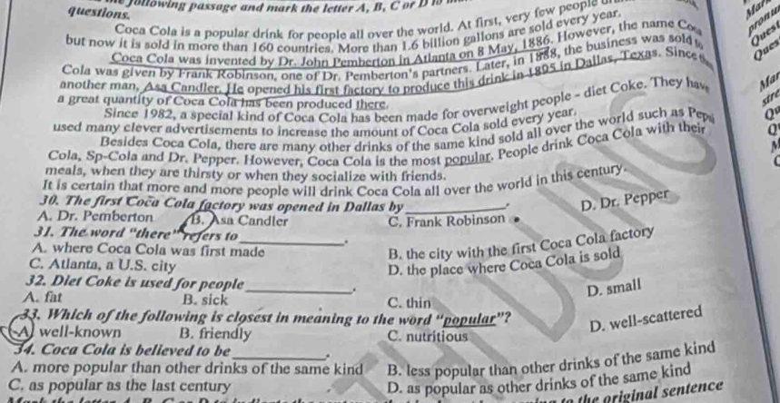 he fottowing passage and mark the letter A, B, C or D i
questions.
Coca Cola is a popular drink for people all over the world. At first, very few people an
but now it is sold in more than 160 countries. More than 1.6 billion gallons are sold every year.
Coca Cola was invented by Dr. John Pemberton in Atlanta on 8 May, 1886. However, the name Co oronu
Cola was given by Frank Robinson, one of Dr. Pemberton's partners. Later, in 1888, the business was sold Ques 
another man, Asa Candler. He opened his first factory to produce this drink in 1895 in Dallas, Texas. Sinces
Ques
stre
Since 1982, a special kind of Coca Cola has been made for overweight people - diet Coke. They hav Mar
a great quantity of Coca Cola has been produced there. Q
used many elever advertisements to increase the amount of Coca Cola sold every year
Besides Coca Cola, there are many other drinks of the same kind sold all over the world such as Pepa
Cola, Sp-Cola and Dr. Pepper. However. Coca Cola is the most popular. People drink Coca Cola with their Q
meals, when they are thirsty or when they socialize with friends.
It is certain that more and more people will drink Coca Cola all over the world in this century.
30. The first Coča Cola factory was opened in Dallas by_
D. Dr. Pepper
A. Dr. Pemberton B. Asa Candler C. Frank Robinson
31. The word “there” refers to_ .
A. where Coca Cola was first made
B. the city with the first Coca Cola factory
C. Atlanta, a U.S. city
D. the place where Coca Cola is sold
32. Diet Coke is used for people
_、.
D. small
A. fat B. sick C. thin
33. Which of the following is closest in meaning to the word mu ‘popular”?
D. well-scattered
A well-known B. friendly C. nutritious
34. Coca Cola is believed to be
.
A. more popular than other drinks of the same kind B. less popular than other drinks of the same kind
C. as popular as the last century D. as popular as other drinks of the same kind
to the original sentence