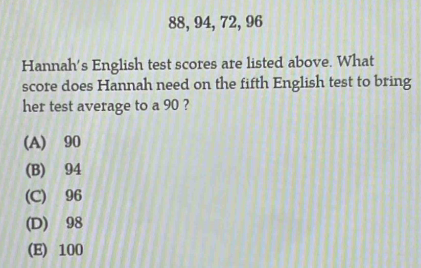 88, 94, 72, 96
Hannah's English test scores are listed above. What
score does Hannah need on the fifth English test to bring
her test average to a 90 ?
(A) 90
(B) 94
(C) 96
(D) 98
(E) 100