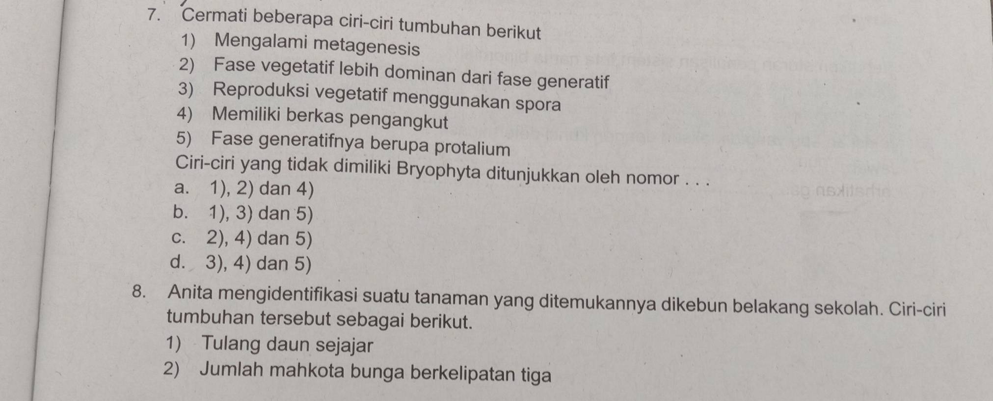 Cermati beberapa ciri-ciri tumbuhan berikut
1) Mengalami metagenesis
2) Fase vegetatif lebih dominan dari fase generatif
3) Reproduksi vegetatif menggunakan spora
4) Memiliki berkas pengangkut
5) Fase generatifnya berupa protalium
Ciri-ciri yang tidak dimiliki Bryophyta ditunjukkan oleh nomor . . .
a. 1), 2) dan 4)
b. 1), 3) dan 5)
c. 2), 4) dan 5)
d. 3), 4) dan 5)
8. Anita mengidentifikasi suatu tanaman yang ditemukannya dikebun belakang sekolah. Ciri-ciri
tumbuhan tersebut sebagai berikut.
1) Tulang daun sejajar
2) Jumlah mahkota bunga berkelipatan tiga