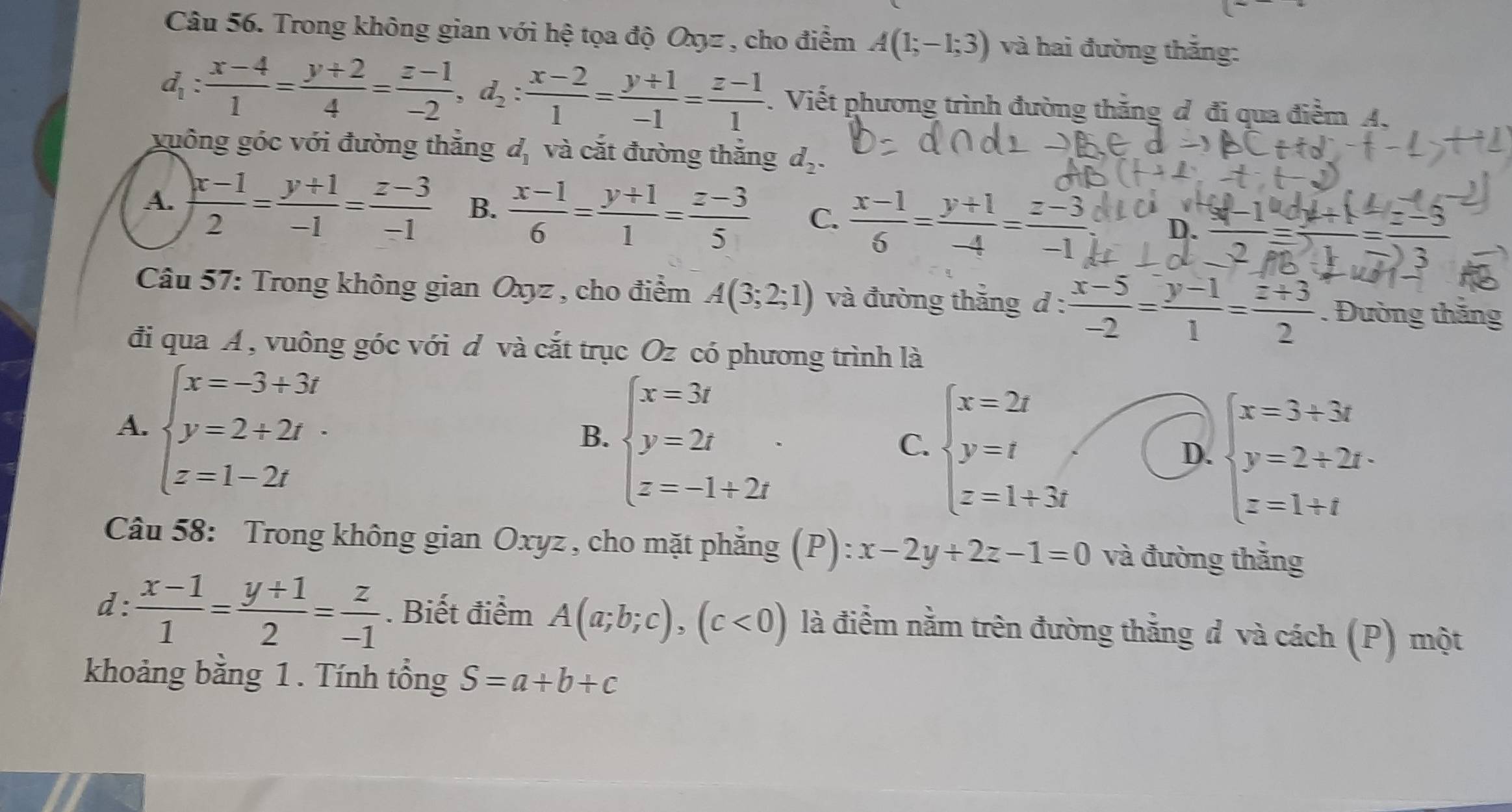 Trong không gian với hệ tọa độ Oxz , cho điểm A(1;-1;3) và hai đường thắng:
d_1: (x-4)/1 = (y+2)/4 = (z-1)/-2 ,d_2: (x-2)/1 = (y+1)/-1 = (z-1)/1 . Viết phương trình đường thắng đ đi qua điểm A.
xuông góc với đường thắng d_1 và cắt đường thắng d_2.
A.  (x-1)/2 = (y+1)/-1 = (z-3)/-1  B.  (x-1)/6 = (y+1)/1 = (z-3)/5  C.  (x-1)/6 = (y+1)/-4 = (z-3)/-1  D. _    
* Câu 57: Trong không gian Oxyz , cho điểm A(3;2;1) và đường thắng d : : (x-5)/-2 = (y-1)/1 = (z+3)/2 . Đường thăng
đi qua A , vuông góc với d và cắt trục Oz có phương trình là
A. beginarrayl x=-3+3t y=2+2t z=1-2tendarray.
B. beginarrayl x=3t y=2t z=-1+2tendarray. .
C. beginarrayl x=2t y=t z=1+3tendarray.
D. beginarrayl x=3+3t y=2+2t. z=1+tendarray.
Câu 58: Trong không gian Oxyz , cho mặt phẳng (P): x-2y+2z-1=0 và đường thắng
d:  (x-1)/1 = (y+1)/2 = z/-1 . Biết điểm A(a;b;c),(c<0) là điềm nằm trên đường thằng đ và cách (P) một
khoảng bằng 1 . Tính tổng S=a+b+c