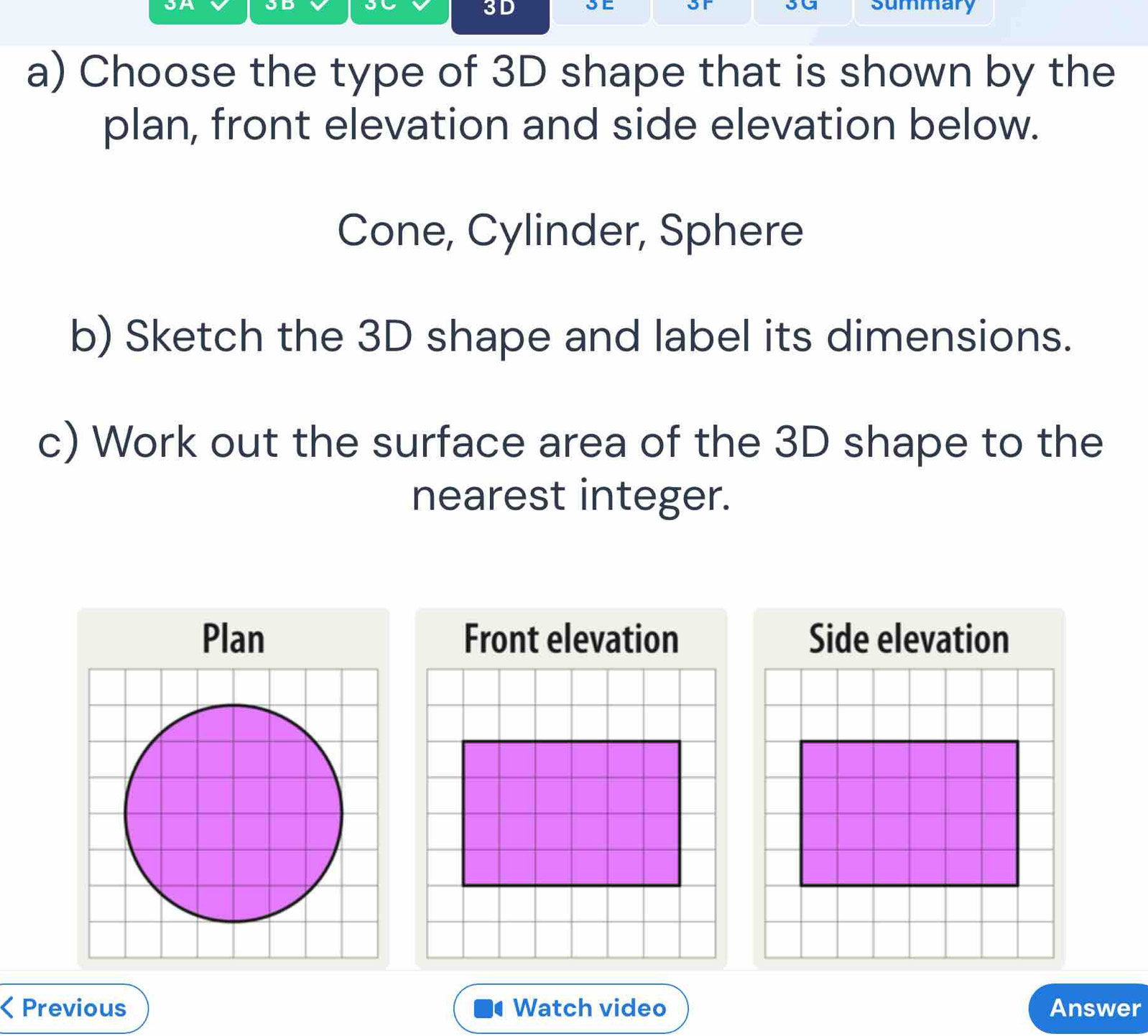 Jm 
or sa 
3D summary 
a) Choose the type of 3D shape that is shown by the 
plan, front elevation and side elevation below. 
Cone, Cylinder, Sphere 
b) Sketch the 3D shape and label its dimensions. 
c) Work out the surface area of the 3D shape to the 
nearest integer. 
Plan 
< Previous Watch video Answer