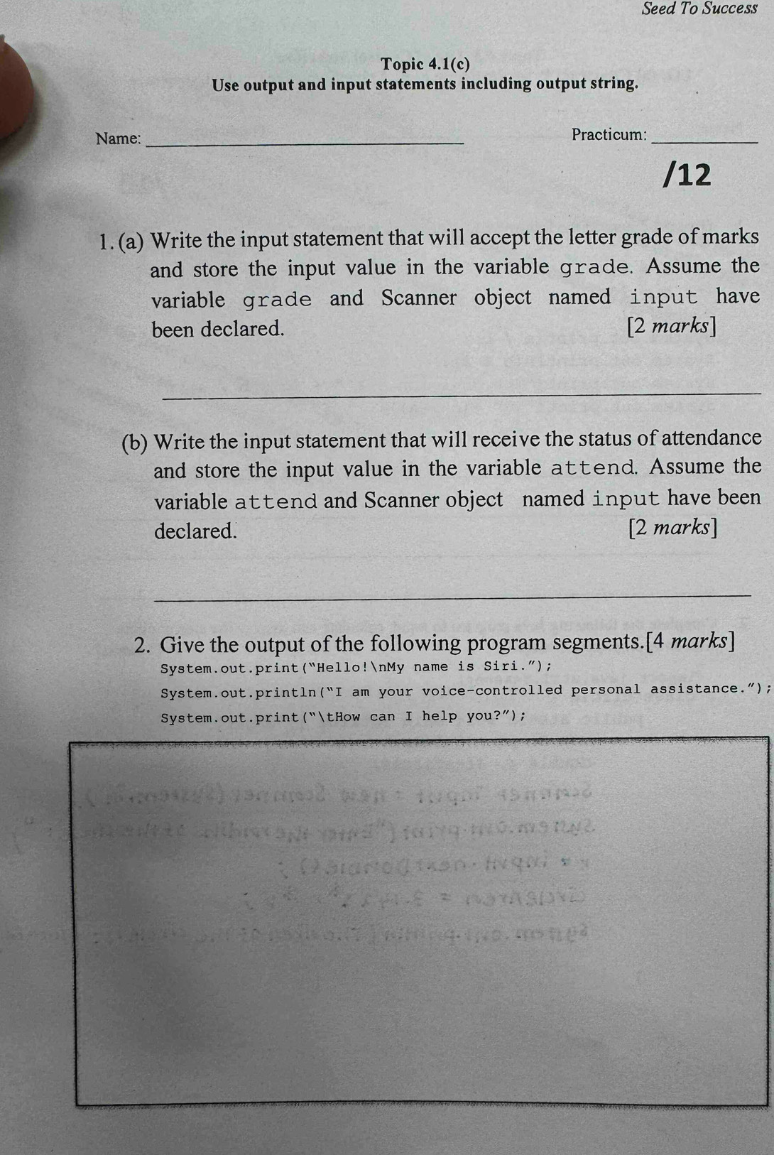 Seed To Success 
Topic 4.1(c) 
Use output and input statements including output string. 
Name: _Practicum:_ 
/12 
1. (a) Write the input statement that will accept the letter grade of marks 
and store the input value in the variable grade. Assume the 
variable grade and Scanner object named input have 
been declared. [2 marks] 
_ 
(b) Write the input statement that will receive the status of attendance 
and store the input value in the variable atend. Assume the 
variable attend and Scanner object named input have been 
declared. [2 marks] 
_ 
2. Give the output of the following program segments.[4 marks] 
System.out.print(“Hello!nMy name is Siri.”); 
System.out.println (''I am your voice-controlled personal assistance."); 
System.out.print("tHow can I help you beginpmatrix ?'');