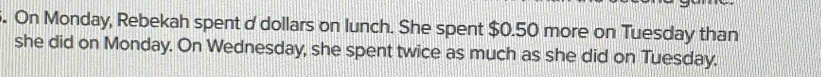 On Monday, Rebekah spent d dollars on lunch. She spent $0.50 more on Tuesday than 
she did on Monday. On Wednesday, she spent twice as much as she did on Tuesday.