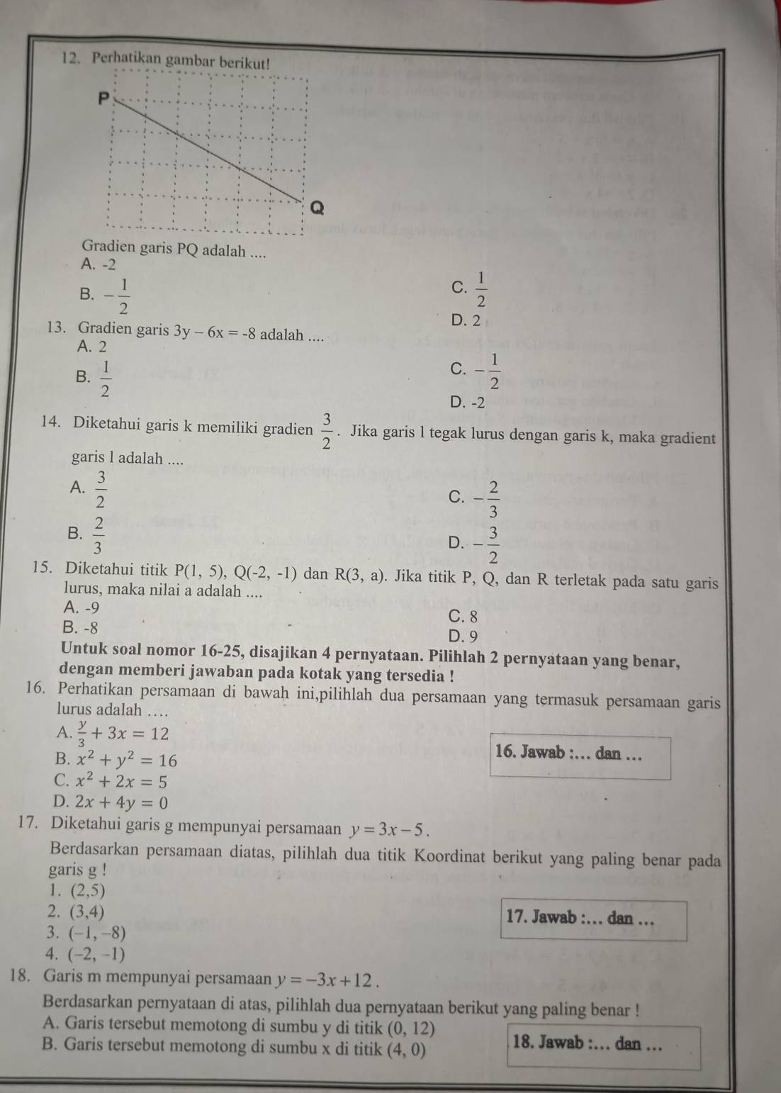 Perhatikan gambar berik
Gradien garis PQ adalah ....
A. -2
C.
B. - 1/2   1/2 
D. 2
13. Gradien garis 3y-6x=-8 adalah ....
A. 2
C.
B.  1/2  - 1/2 
D. -2
14. Diketahui garis k memiliki gradien  3/2 . Jika garis l tegak lurus dengan garis k, maka gradient
garis l adalah ....
A.  3/2 
C. - 2/3 
B.  2/3 
D. - 3/2 
15. Diketahui titik P(1,5),Q(-2,-1) dan R(3,a). Jika titik P, Q, dan R terletak pada satu garis
lurus, maka nilai a adalah ....
A. -9
C. 8
B. -8
D. 9
Untuk soal nomor 16-25, disajikan 4 pernyataan. Pilihlah 2 pernyataan yang benar,
dengan memberi jawaban pada kotak yang tersedia !
16. Perhatikan persamaan di bawah ini,pilihlah dua persamaan yang termasuk persamaan garis
lurus adalah …
A.  y/3 +3x=12
B. x^2+y^2=16
16. Jawab :… dan …
C. x^2+2x=5
D. 2x+4y=0
17. Diketahui garis g mempunyai persamaan y=3x-5.
Berdasarkan persamaan diatas, pilihlah dua titik Koordinat berikut yang paling benar pada
garis g !
1. (2,5)
2. (3,4) 17. Jawab :. dan …
3. (-1,-8)
4. (-2,-1)
18. Garis m mempunyai persamaan y=-3x+12.
Berdasarkan pernyataan di atas, pilihlah dua pernyataan berikut yang paling benar !
A. Garis tersebut memotong di sumbu y di titik (0,12)
B. Garis tersebut memotong di sumbu x di titik (4,0)
18. Jawab :.. dan …