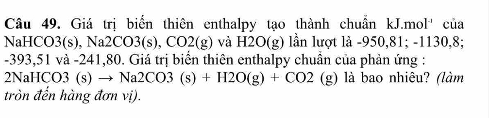 Giá trị biển thiên enthalpy tạo thành chuẩn kJ.mol'' của 
NaHCO3(s), Na2CO3(s), CO2(g) và H2O(g) lần lượt là -950,81; -1130, 8;
-393,51 và -241,80. Giá trị biển thiên enthalpy chuẩn của phản ứng : 
2NaHCC )3(s ) → Na2CO3(s)+H2O(g)+CO2(g) ) là bao nhiêu? (làm 
tròn đến hàng đơn vị).