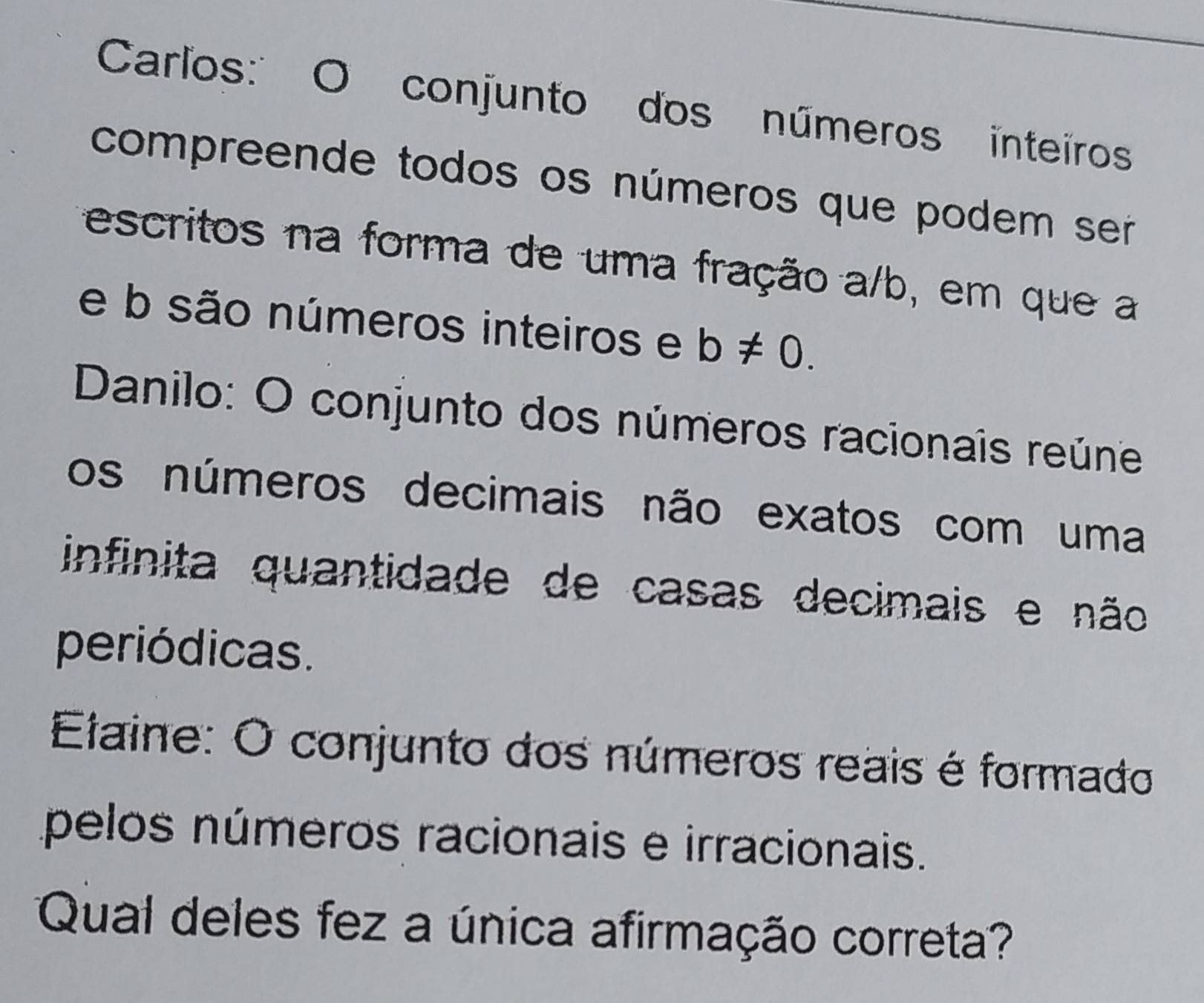 Carlos:'' O conjunto dos números inteiros 
compreende todos os números que podem ser 
escritos na forma de uma fração a/b, em que a 
e b são números inteiros e b!= 0. 
Danilo: O conjunto dos números racionais reúne 
os números decimais não exatos com uma 
infinita quantidade de casas decimais e não 
periódicas. 
Elaine: O conjunto dos números reais é formado 
pelos números racionais e irracionais. 
Qual deles fez a única afirmação correta?