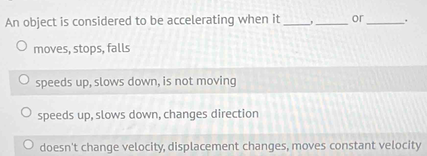 An object is considered to be accelerating when it _,_ or _.
moves, stops, falls
speeds up, slows down, is not moving
speeds up, slows down, changes direction
doesn't change velocity, displacement changes, moves constant velocity