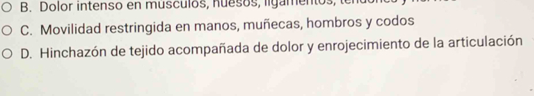 B. Dolor intenso en musculos, nuesos, ligamentos, ter
C. Movilidad restringida en manos, muñecas, hombros y codos
D. Hinchazón de tejido acompañada de dolor y enrojecimiento de la articulación