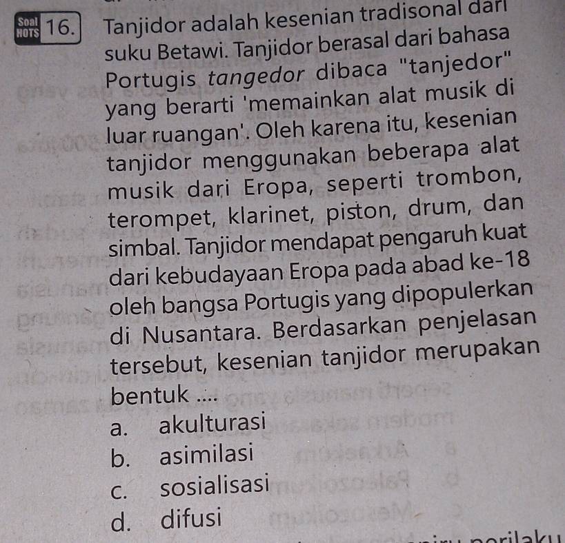 HOTS 16. Tanjidor adalah kesenian tradisonal dan
Soal
suku Betawi. Tanjidor berasal dari bahasa
Portugis tangedor dibaca "tanjedor"
yang berarti 'memainkan alat musik di
luar ruangan'. Oleh karena itu, kesenian
tanjidor menggunakan beberapa alat
musik dari Eropa, seperti trombon,
terompet, klarinet, piston, drum, dan
simbal. Tanjidor mendapat pengaruh kuat
dari kebudayaan Eropa pada abad ke- 18
oleh bangsa Portugis yang dipopulerkan
di Nusantara. Berdasarkan penjelasan
tersebut, kesenian tanjidor merupakan
bentuk ....
a. akulturasi
b. asimilasi
c. sosialisasi
d. difusi